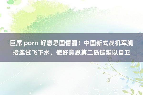 巨屌 porn 好意思国懵圈！中国新式战机军舰接连试飞下水，使好意思第二岛链难以自卫