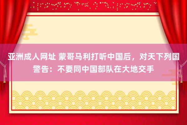 亚洲成人网址 蒙哥马利打听中国后，对天下列国警告：不要同中国部队在大地交手