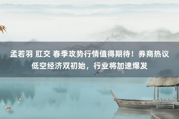 孟若羽 肛交 春季攻势行情值得期待！券商热议低空经济双初始，行业将加速爆发