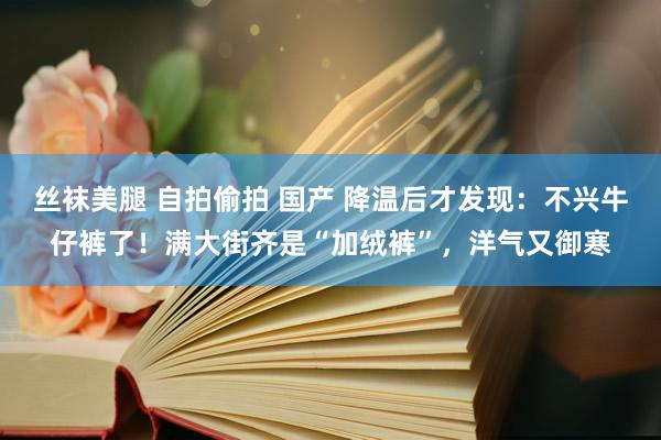 丝袜美腿 自拍偷拍 国产 降温后才发现：不兴牛仔裤了！满大街齐是“加绒裤”，洋气又御寒