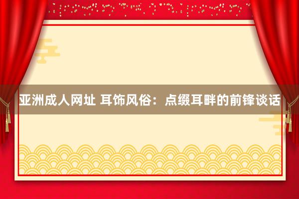 亚洲成人网址 耳饰风俗：点缀耳畔的前锋谈话