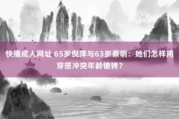 快播成人网址 65岁倪萍与63岁蔡明：她们怎样用穿搭冲突年龄镣铐？