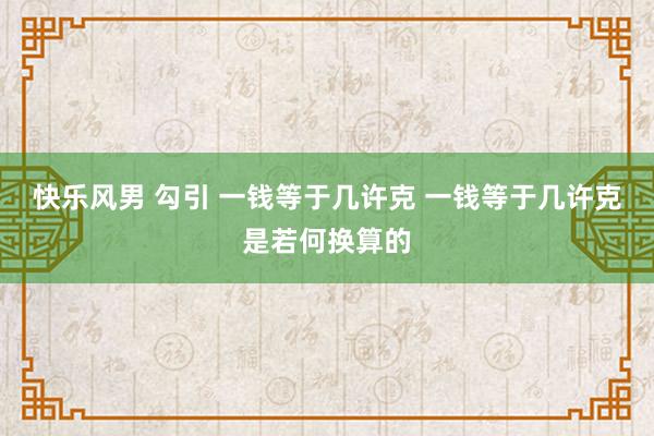 快乐风男 勾引 一钱等于几许克 一钱等于几许克是若何换算的