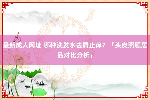 最新成人网址 哪种洗发水去屑止痒？「头皮照顾居品对比分析」