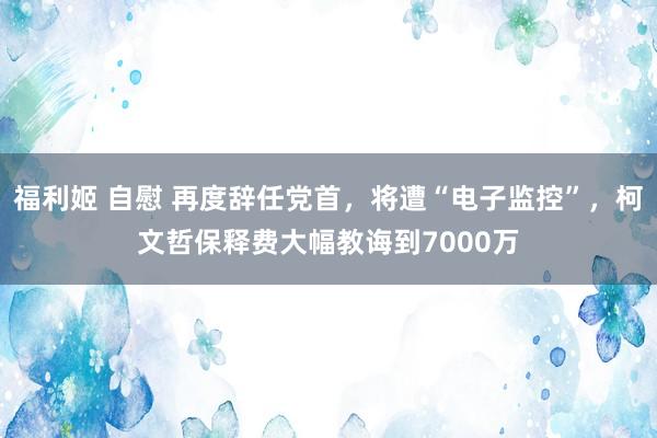 福利姬 自慰 再度辞任党首，将遭“电子监控”，柯文哲保释费大幅教诲到7000万