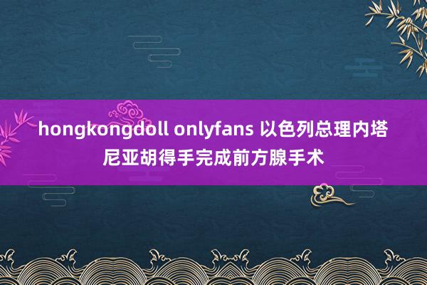 hongkongdoll onlyfans 以色列总理内塔尼亚胡得手完成前方腺手术