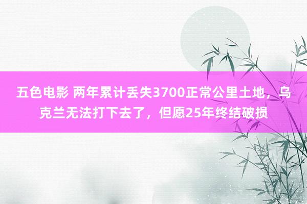 五色电影 两年累计丢失3700正常公里土地，乌克兰无法打下去了，但愿25年终结破损