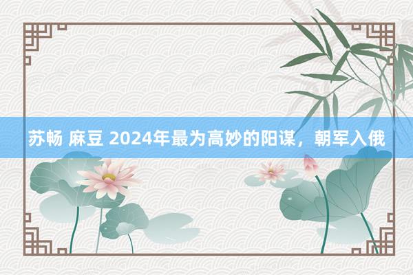 苏畅 麻豆 2024年最为高妙的阳谋，朝军入俄