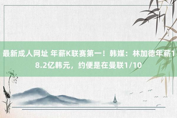 最新成人网址 年薪K联赛第一！韩媒：林加德年薪18.2亿韩元，约便是在曼联1/10