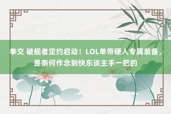 拳交 破舰者定约启动！LOL单带硬人专属装备，是奈何作念到快东谈主手一把的