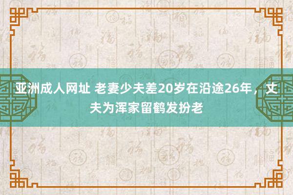 亚洲成人网址 老妻少夫差20岁在沿途26年，丈夫为浑家留鹤发扮老