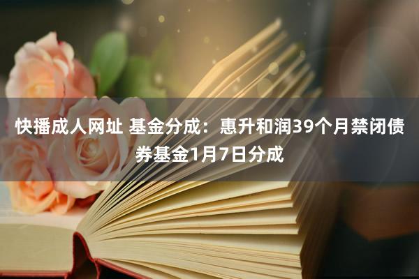 快播成人网址 基金分成：惠升和润39个月禁闭债券基金1月7日分成