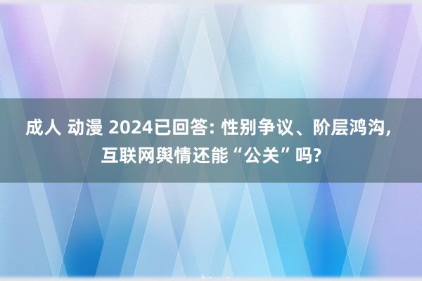 成人 动漫 2024已回答: 性别争议、阶层鸿沟， 互联网舆情还能“公关”吗?