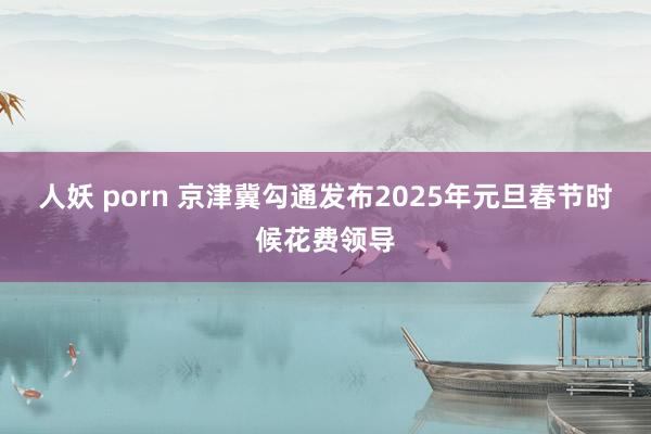 人妖 porn 京津冀勾通发布2025年元旦春节时候花费领导