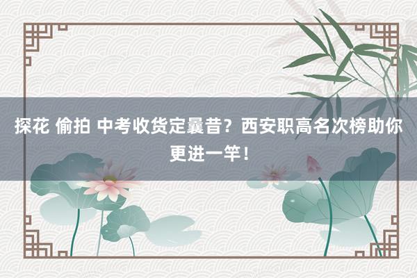 探花 偷拍 中考收货定曩昔？西安职高名次榜助你更进一竿！