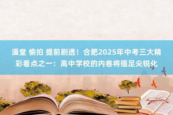 澡堂 偷拍 提前剧透！合肥2025年中考三大精彩看点之一：高中学校的内卷将插足尖锐化