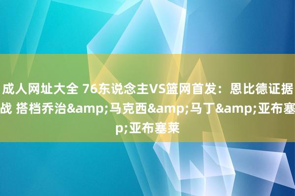 成人网址大全 76东说念主VS篮网首发：恩比德证据出战 搭档乔治&马克西&马丁&亚布塞莱