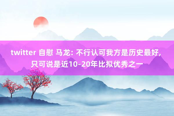 twitter 自慰 马龙: 不行认可我方是历史最好， 只可说是近10-20年比拟优秀之一