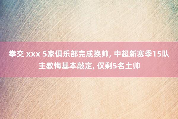 拳交 xxx 5家俱乐部完成换帅， 中超新赛季15队主教悔基本敲定， 仅剩5名土帅