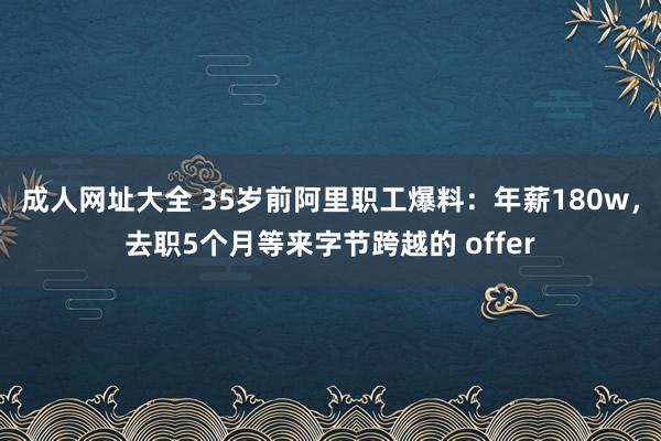 成人网址大全 35岁前阿里职工爆料：年薪180w，去职5个月等来字节跨越的 offer