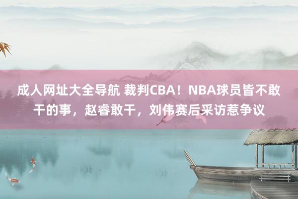 成人网址大全导航 裁判CBA！NBA球员皆不敢干的事，赵睿敢干，刘伟赛后采访惹争议