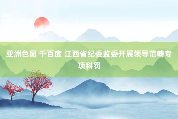 亚洲色图 千百度 江西省纪委监委开展领导范畴专项科罚