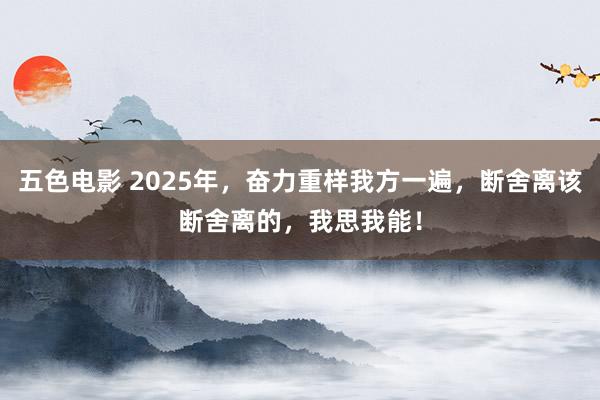 五色电影 2025年，奋力重样我方一遍，断舍离该断舍离的，我思我能！