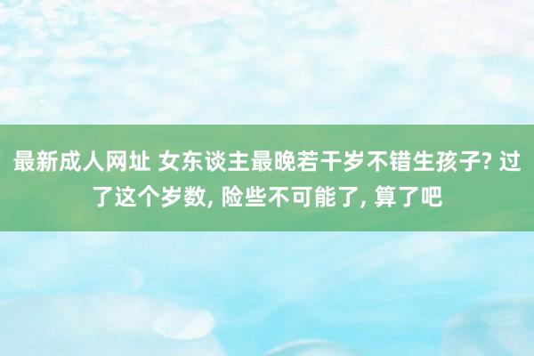 最新成人网址 女东谈主最晚若干岁不错生孩子? 过了这个岁数， 险些不可能了， 算了吧