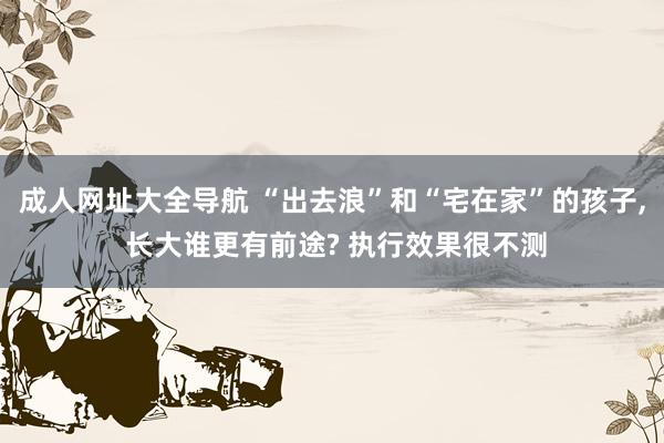 成人网址大全导航 “出去浪”和“宅在家”的孩子， 长大谁更有前途? 执行效果很不测