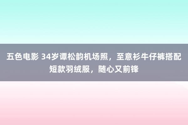 五色电影 34岁谭松韵机场照，至意衫牛仔裤搭配短款羽绒服，随心又前锋