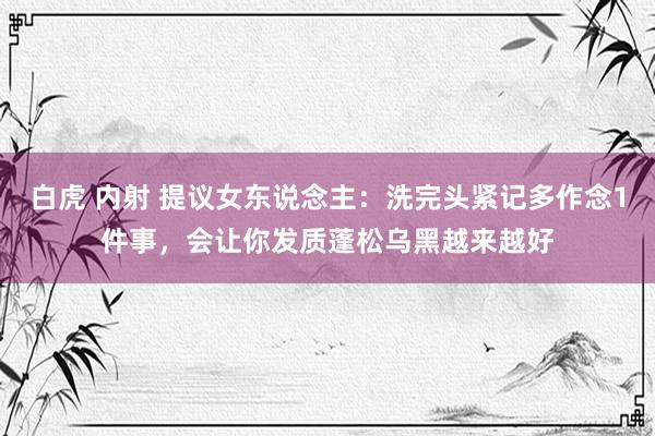 白虎 内射 提议女东说念主：洗完头紧记多作念1件事，会让你发质蓬松乌黑越来越好