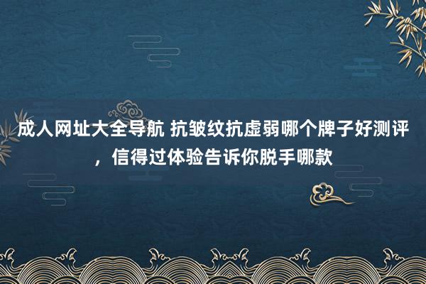 成人网址大全导航 抗皱纹抗虚弱哪个牌子好测评，信得过体验告诉你脱手哪款