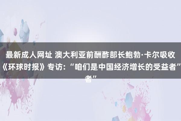 最新成人网址 澳大利亚前酬酢部长鲍勃·卡尔吸收《环球时报》专访: “咱们是中国经济增长的受益者”