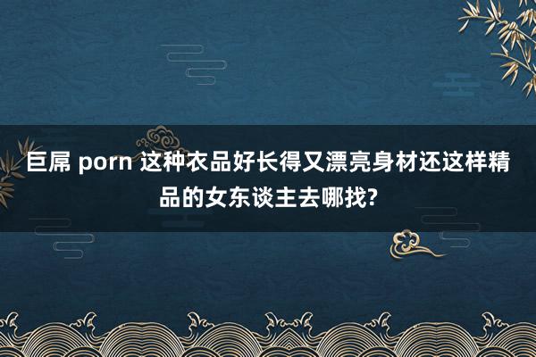 巨屌 porn 这种衣品好长得又漂亮身材还这样精品的女东谈主去哪找?