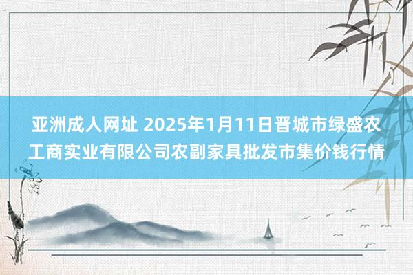 亚洲成人网址 2025年1月11日晋城市绿盛农工商实业有限公司农副家具批发市集价钱行情