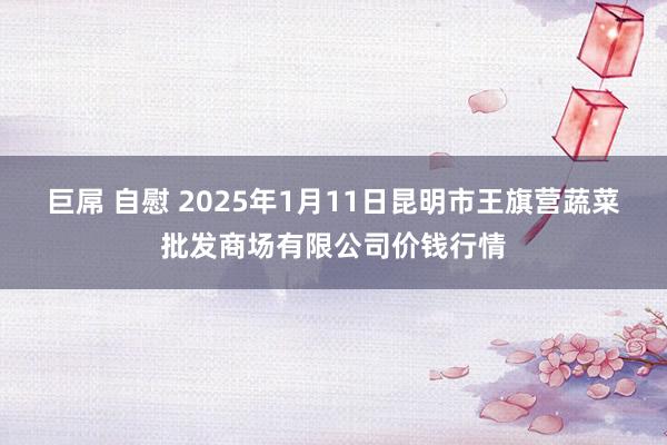 巨屌 自慰 2025年1月11日昆明市王旗营蔬菜批发商场有限公司价钱行情