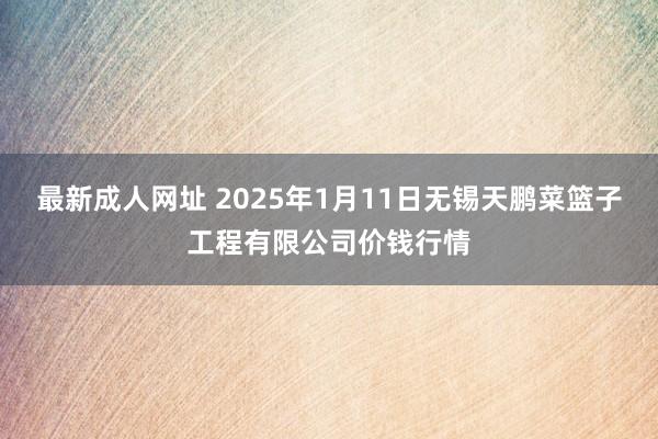 最新成人网址 2025年1月11日无锡天鹏菜篮子工程有限公司价钱行情