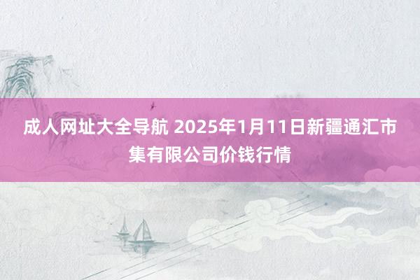 成人网址大全导航 2025年1月11日新疆通汇市集有限公司价钱行情