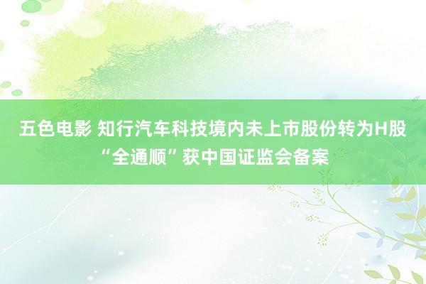 五色电影 知行汽车科技境内未上市股份转为H股“全通顺”获中国证监会备案