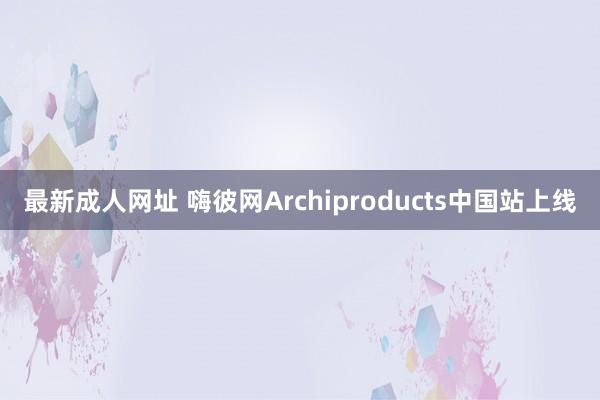 最新成人网址 嗨彼网Archiproducts中国站上线