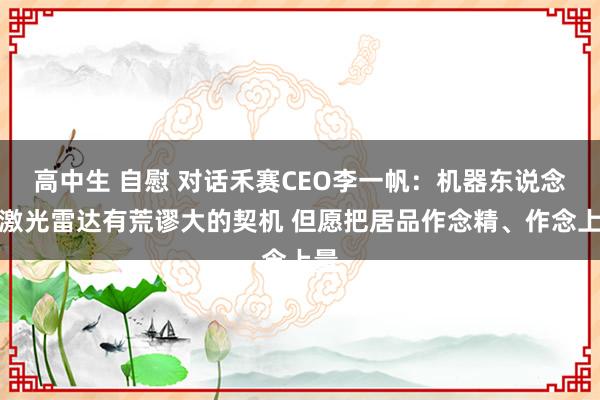 高中生 自慰 对话禾赛CEO李一帆：机器东说念主激光雷达有荒谬大的契机 但愿把居品作念精、作念上量