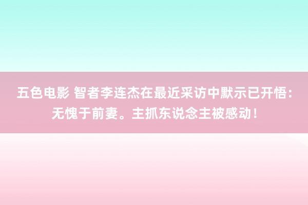 五色电影 智者李连杰在最近采访中默示已开悟：无愧于前妻。主抓东说念主被感动！