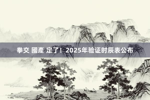 拳交 國產 定了！2025年验证时辰表公布