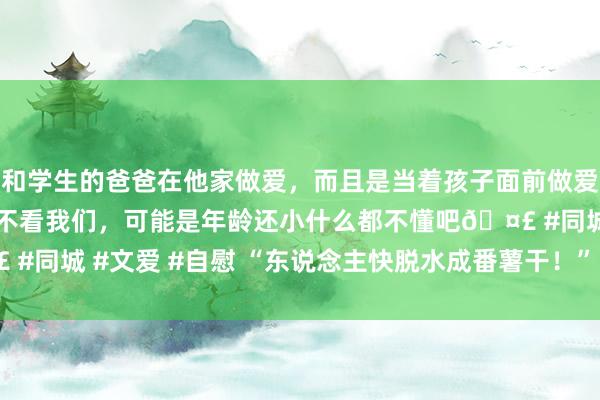 和学生的爸爸在他家做爱，而且是当着孩子面前做爱，太刺激了，孩子完全不看我们，可能是年龄还小什么都不懂吧🤣 #同城 #文爱 #自慰 “东说念主快脱水成番薯干！” 广东干到破记载！