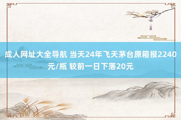 成人网址大全导航 当天24年飞天茅台原箱报2240元/瓶 较前一日下落20元