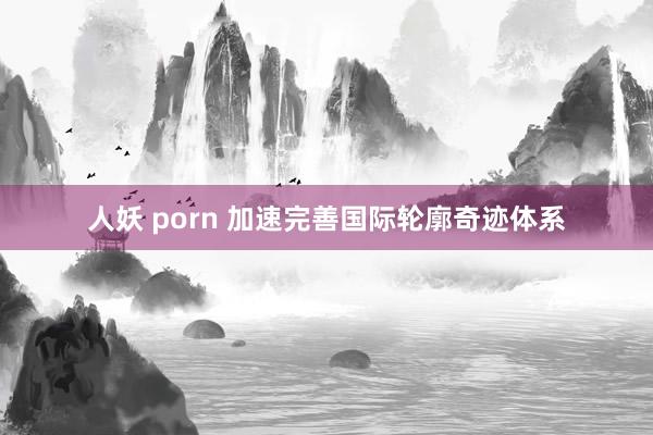 人妖 porn 加速完善国际轮廓奇迹体系