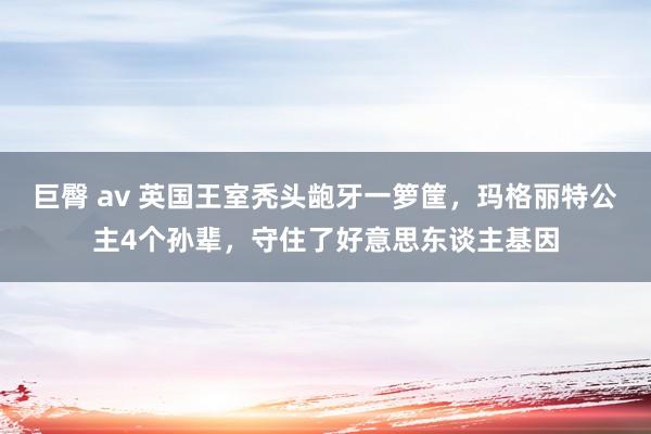 巨臀 av 英国王室秃头龅牙一箩筐，玛格丽特公主4个孙辈，守住了好意思东谈主基因