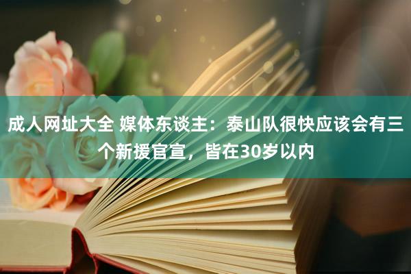 成人网址大全 媒体东谈主：泰山队很快应该会有三个新援官宣，皆在30岁以内