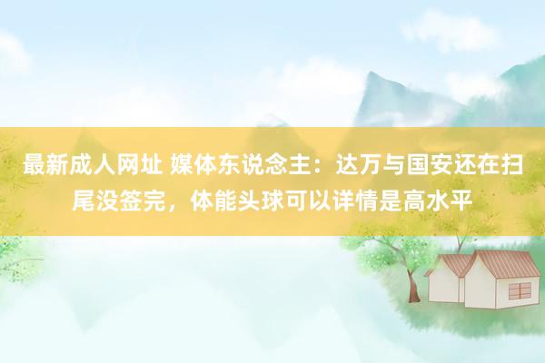 最新成人网址 媒体东说念主：达万与国安还在扫尾没签完，体能头球可以详情是高水平