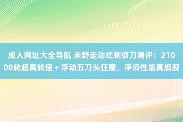 成人网址大全导航 未野走动式剃须刀测评：21000转超高转速＋浮动五刀头狂魔，净须性能真旗舰